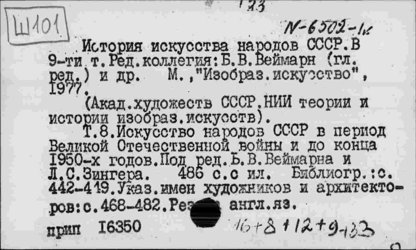 ﻿йІ'ІОЦ
.История искусства народов СССР.В 9-ти т. Ред. коллегия•. Б. В. Веймарн (гл. ред.) и др. М.»"Изобраз.искусство”,
(Акад.художеств СССР.НИИ теории и истории изобраз.искусств).
Т.8.Искусство народов СССР в период Великой Отечественной войны и до конца 1950-х годов.Под ред. Ь.В.Веймарна и Л.С.Зингера.	486 с.с ил. Библиогр.:с.
442-449.Указ.имен художников и архитекто-
ров: о. 468-482. РеаЛ англ.яз. прип 16350	/6 ^3